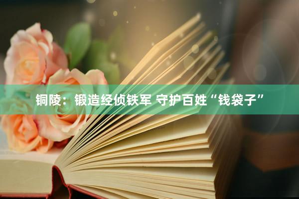 铜陵：锻造经侦铁军 守护百姓“钱袋子”