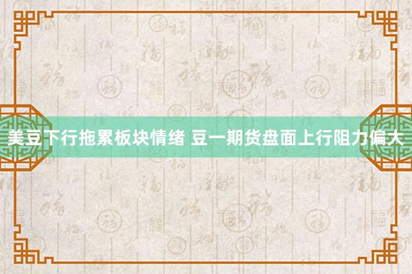 美豆下行拖累板块情绪 豆一期货盘面上行阻力偏大
