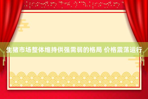 生猪市场整体维持供强需弱的格局 价格震荡运行