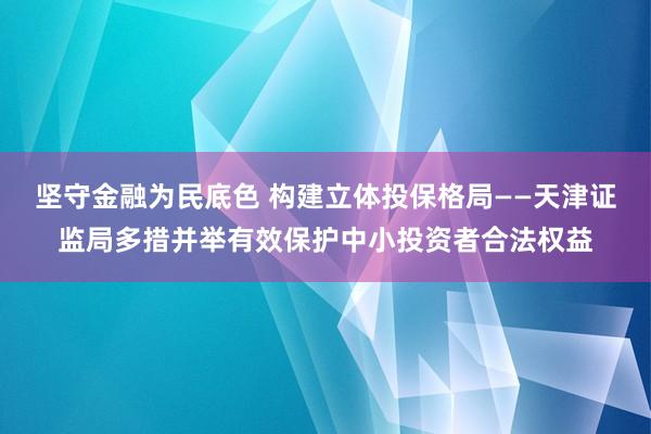坚守金融为民底色 构建立体投保格局——天津证监局多措并举有效保护中小投资者合法权益
