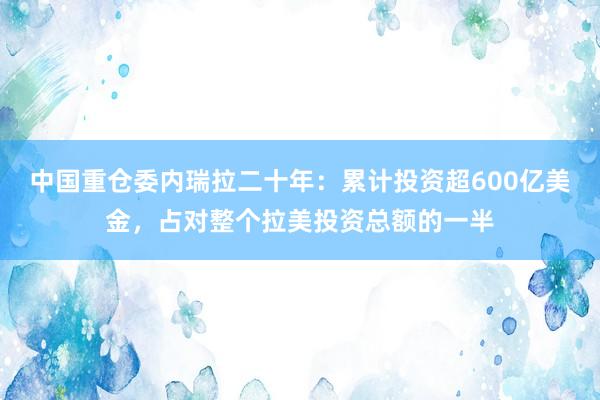 中国重仓委内瑞拉二十年:累计投资超600亿美金,占对整个拉美投资总额的一半