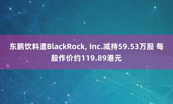 东鹏饮料遭BlackRock, Inc.减持59.53万股 每股作价约119.89港元