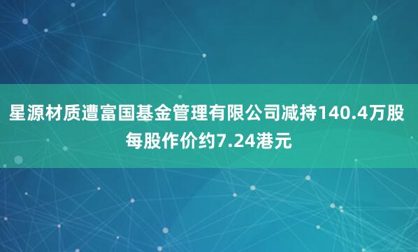 星源材质遭富国基金管理有限公司减持140.4万股 每股作价约7.24港元