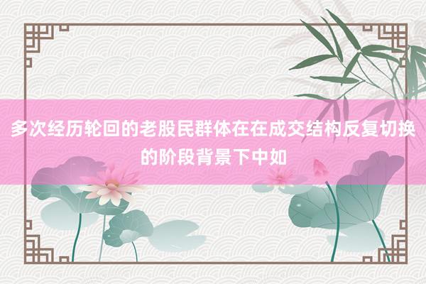 多次经历轮回的老股民群体在在成交结构反复切换的阶段背景下中如
