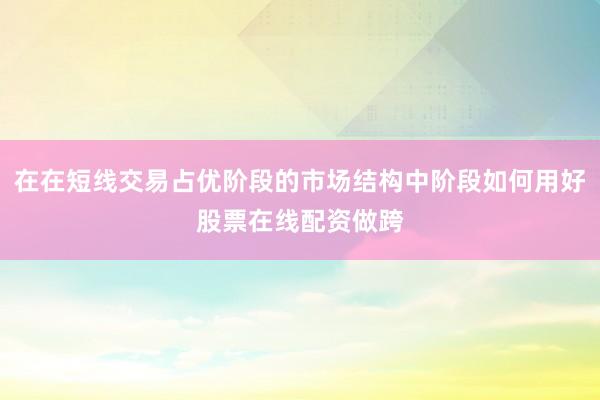 在在短线交易占优阶段的市场结构中阶段如何用好股票在线配资做跨