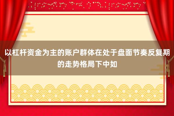 以杠杆资金为主的账户群体在处于盘面节奏反复期的走势格局下中如