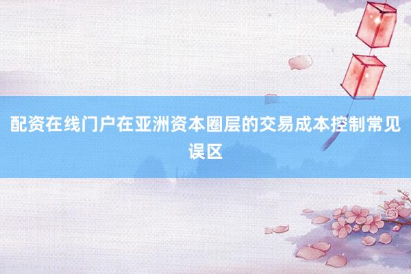 配资在线门户在亚洲资本圈层的交易成本控制常见误区