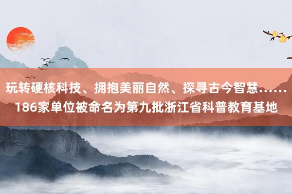 玩转硬核科技、拥抱美丽自然、探寻古今智慧……186家单位被命名为第九批浙江省科普教育基地