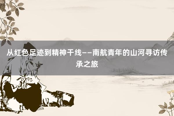 从红色足迹到精神干线——南航青年的山河寻访传承之旅