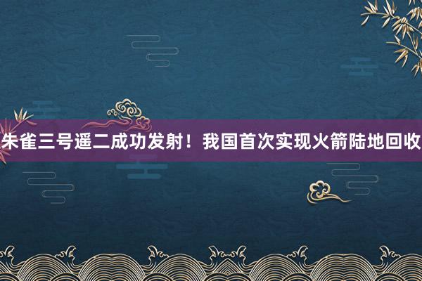 朱雀三号遥二成功发射！我国首次实现火箭陆地回收