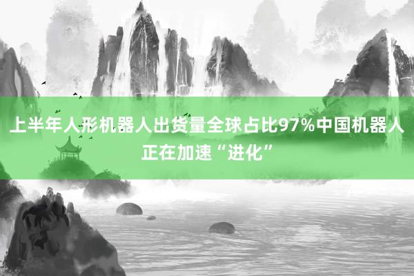 上半年人形机器人出货量全球占比97%中国机器人正在加速“进化”