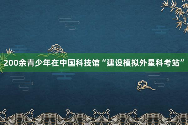 200余青少年在中国科技馆“建设模拟外星科考站”