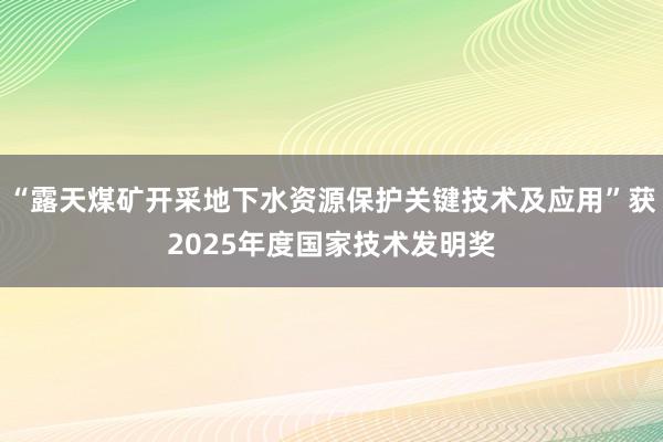 “露天煤矿开采地下水资源保护关键技术及应用”获2025年度国家技术发明奖