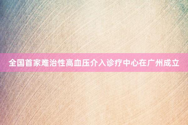 全国首家难治性高血压介入诊疗中心在广州成立