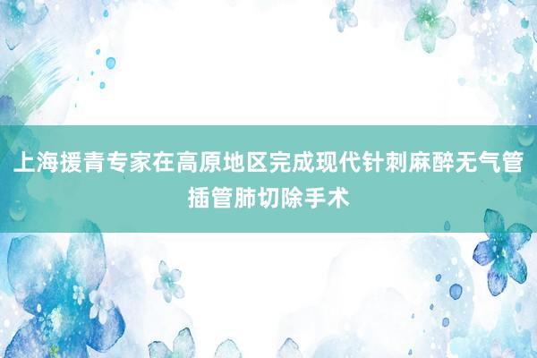 上海援青专家在高原地区完成现代针刺麻醉无气管插管肺切除手术