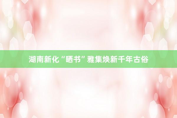 湖南新化“晒书”雅集焕新千年古俗