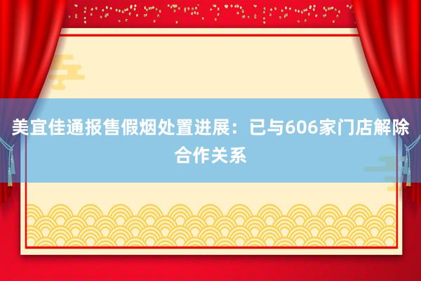 美宜佳通报售假烟处置进展：已与606家门店解除合作关系
