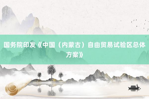 国务院印发《中国（内蒙古）自由贸易试验区总体方案》