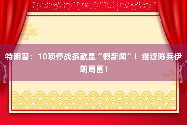 特朗普：10项停战条款是“假新闻”！继续陈兵伊朗周围！