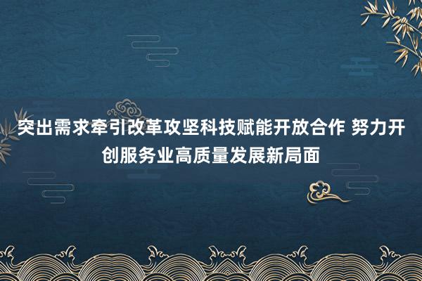 突出需求牵引改革攻坚科技赋能开放合作 努力开创服务业高质量发展新局面