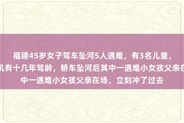 福建45岁女子驾车坠河5人遇难，有3名儿童，家属最新发声：司机有十几年驾龄，轿车坠河后其中一遇难小女孩父亲在场，立刻冲了过去