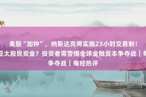 美股“加钟”，纳斯达克将实施23小时交易制！要虹吸亚太股民资金？投资者需警惕全球金融资本争夺战｜每经热评