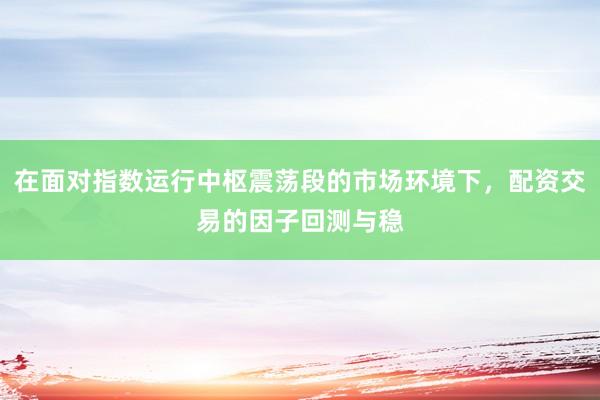 在面对指数运行中枢震荡段的市场环境下，配资交易的因子回测与稳