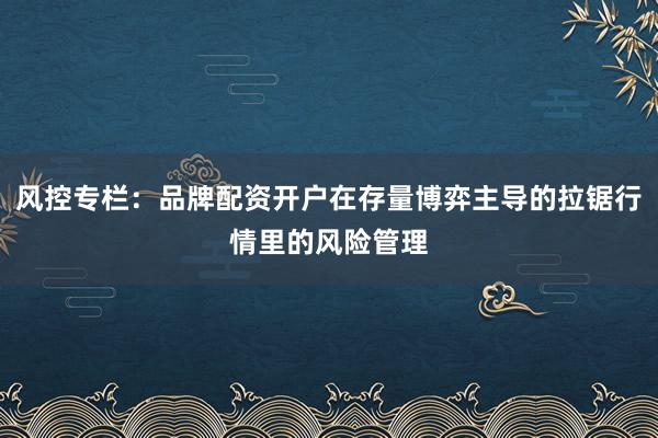 风控专栏：品牌配资开户在存量博弈主导的拉锯行情里的风险管理