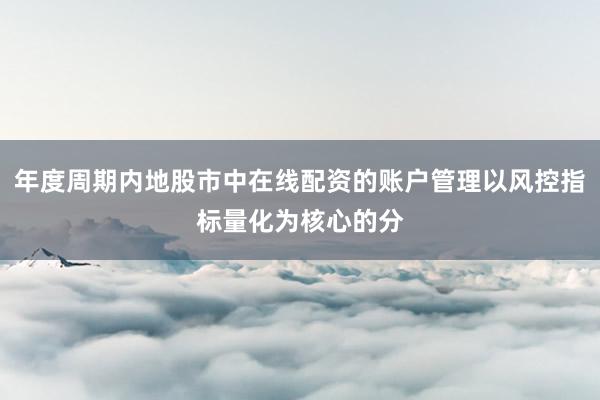 年度周期内地股市中在线配资的账户管理以风控指标量化为核心的分