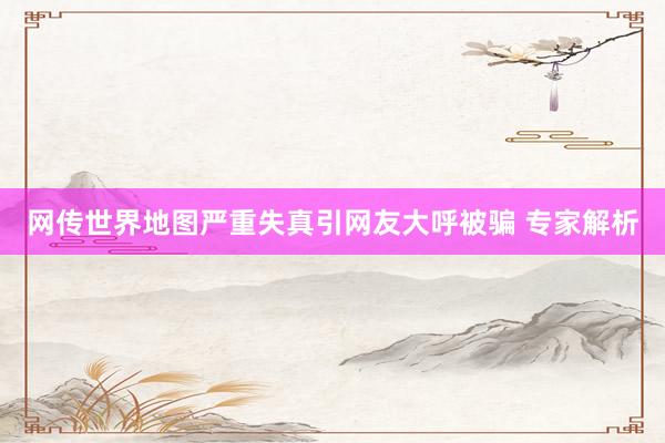 网传世界地图严重失真引网友大呼被骗 专家解析