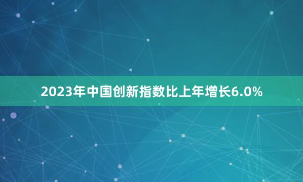 2023年中国创新指数比上年增长6.0%