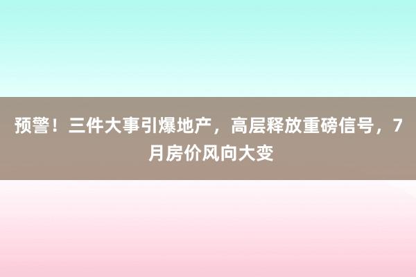 预警！三件大事引爆地产，高层释放重磅信号，7 月房价风向大变