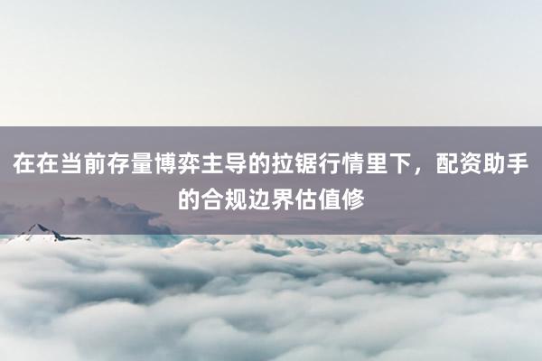 在在当前存量博弈主导的拉锯行情里下，配资助手的合规边界估值修