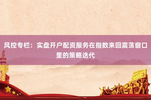 风控专栏：实盘开户配资服务在指数来回震荡窗口里的策略迭代
