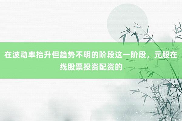 在波动率抬升但趋势不明的阶段这一阶段，元股在线股票投资配资的