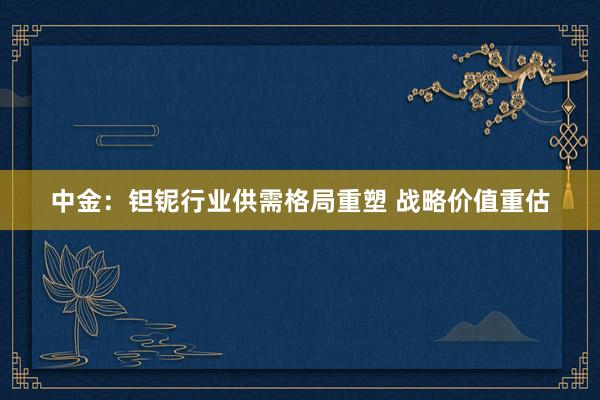 中金：钽铌行业供需格局重塑 战略价值重估