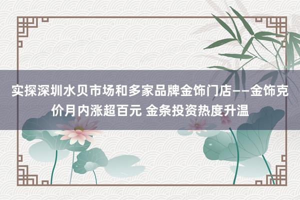 实探深圳水贝市场和多家品牌金饰门店——金饰克价月内涨超百元 金条投资热度升温