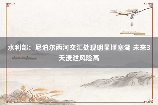 水利部：尼泊尔两河交汇处现明显堰塞湖 未来3天溃泄风险高