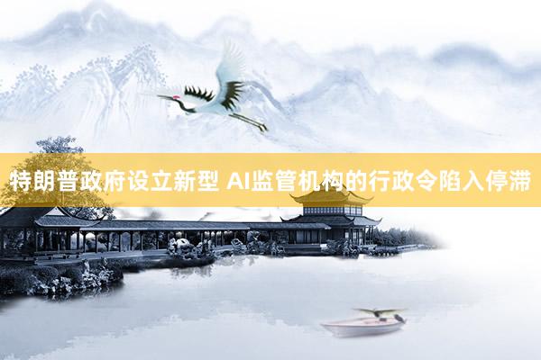特朗普政府设立新型 AI监管机构的行政令陷入停滞