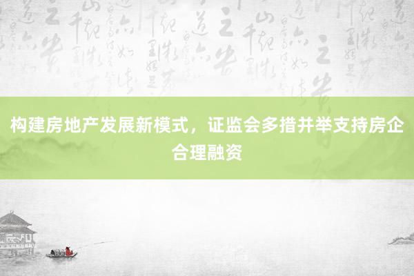构建房地产发展新模式，证监会多措并举支持房企合理融资