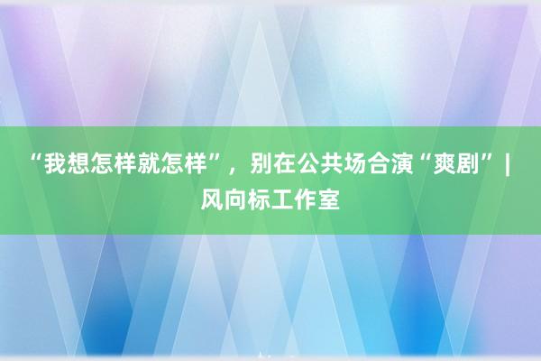 “我想怎样就怎样”，别在公共场合演“爽剧” | 风向标工作室