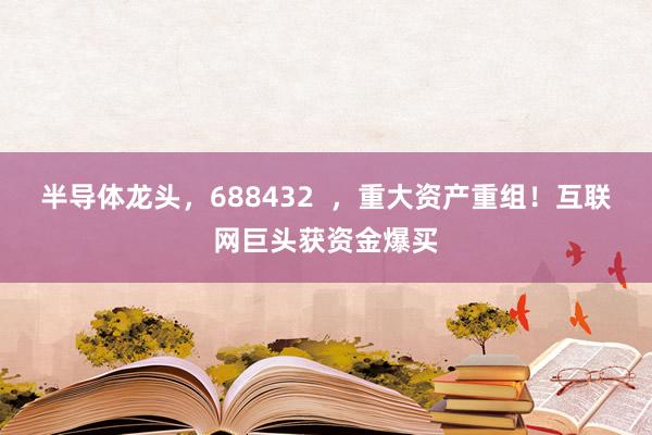 半导体龙头，688432  ，重大资产重组！互联网巨头获资金爆买