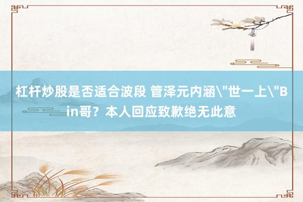 杠杆炒股是否适合波段 管泽元内涵＂世一上＂Bin哥？本人回应致歉绝无此意
