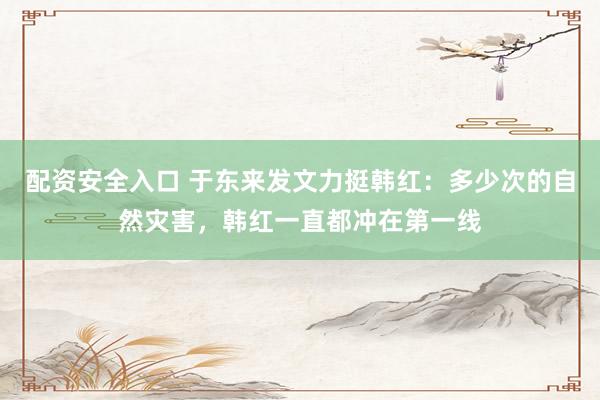 配资安全入口 于东来发文力挺韩红：多少次的自然灾害，韩红一直都冲在第一线