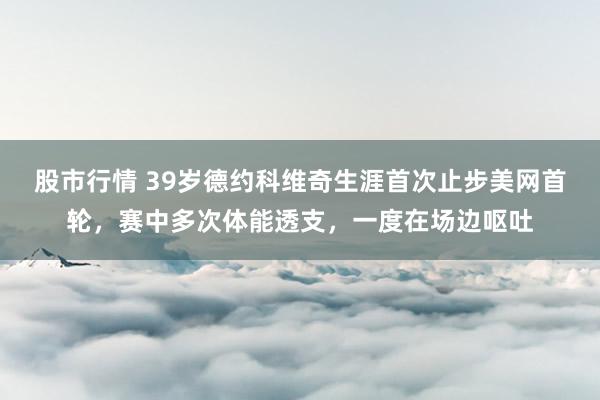 股市行情 39岁德约科维奇生涯首次止步美网首轮，赛中多次体能透支，一度在场边呕吐