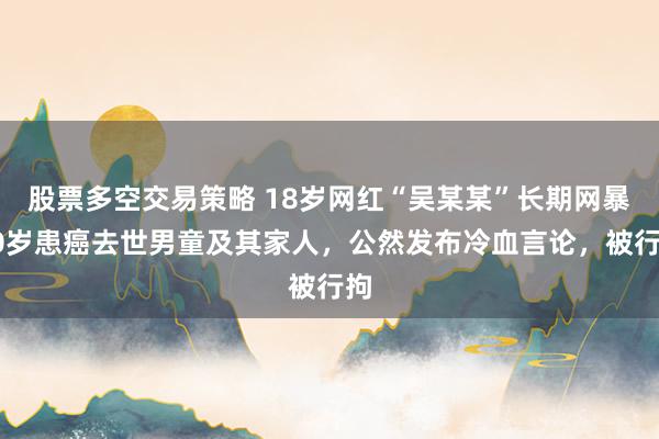 股票多空交易策略 18岁网红“吴某某”长期网暴10岁患癌去世男童及其家人，公然发布冷血言论，被行拘