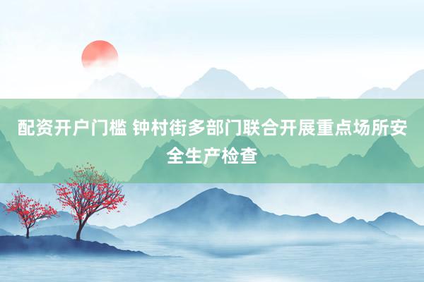 配资开户门槛 钟村街多部门联合开展重点场所安全生产检查