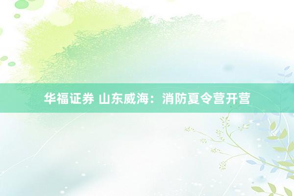 华福证券 山东威海：消防夏令营开营