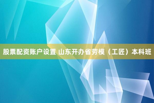 股票配资账户设置 山东开办省劳模（工匠）本科班