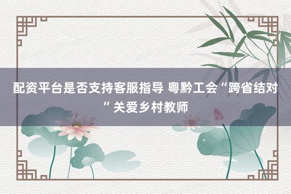 配资平台是否支持客服指导 粤黔工会“跨省结对”关爱乡村教师
